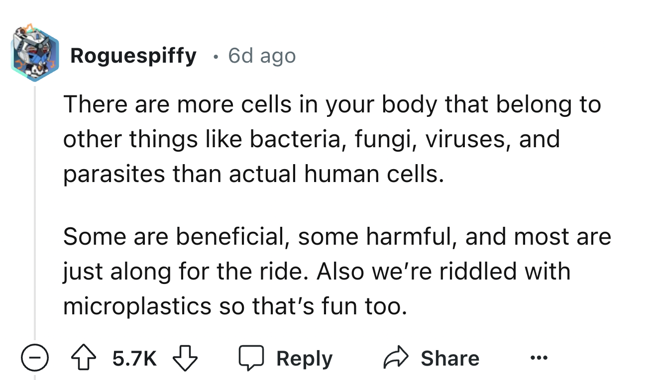 number - Roguespiffy 6d ago There are more cells in your body that belong to other things bacteria, fungi, viruses, and parasites than actual human cells. Some are beneficial, some harmful, and most are just along for the ride. Also we're riddled with mic